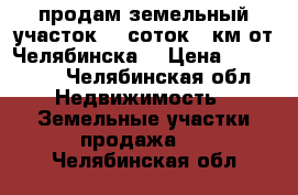 продам земельный участок 15 соток.20км от Челябинска  › Цена ­ 260 000 - Челябинская обл. Недвижимость » Земельные участки продажа   . Челябинская обл.